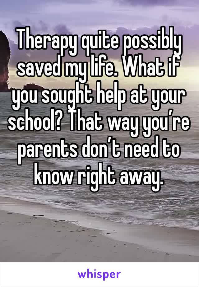Therapy quite possibly saved my life. What if you sought help at your school? That way you’re parents don’t need to know right away.