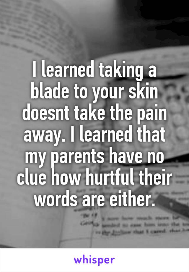 I learned taking a blade to your skin doesnt take the pain away. I learned that my parents have no clue how hurtful their words are either.