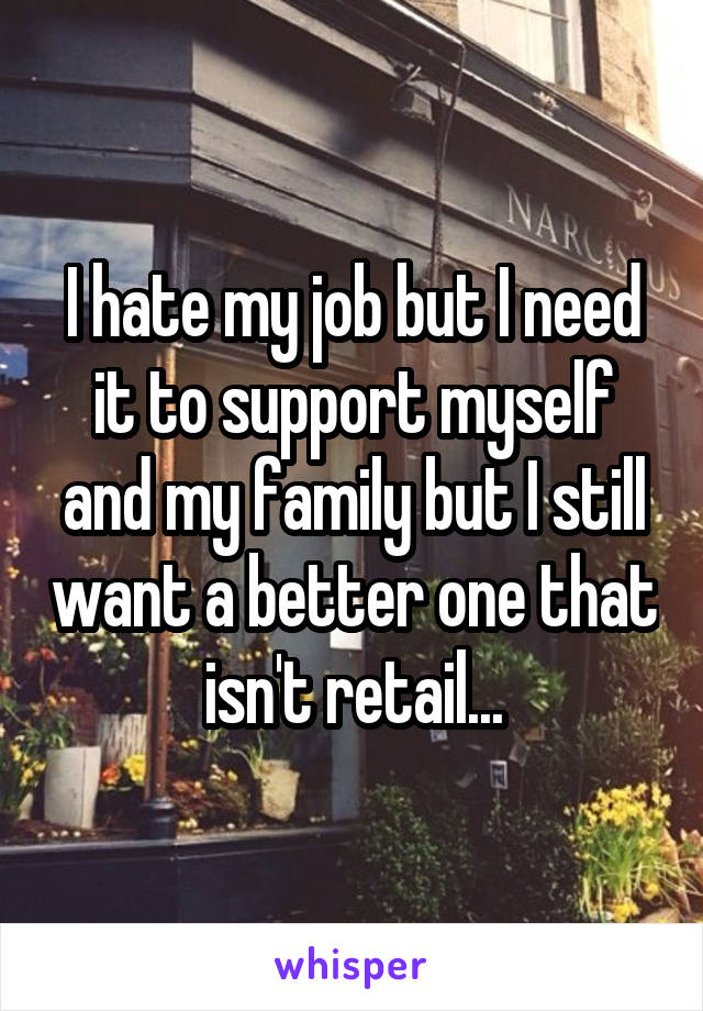 I hate my job but I need it to support myself and my family but I still want a better one that isn't retail...