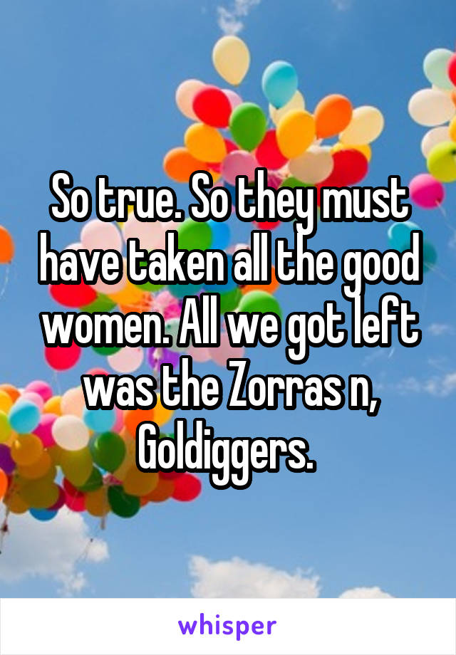 So true. So they must have taken all the good women. All we got left was the Zorras n, Goldiggers. 