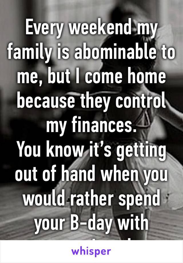 Every weekend my family is abominable to me, but I come home because they control my finances. 
You know it’s getting out of hand when you would rather spend your B-day with strangers in a dorm. 