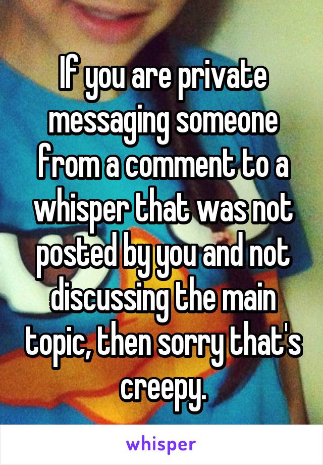 If you are private messaging someone from a comment to a whisper that was not posted by you and not discussing the main topic, then sorry that's creepy.