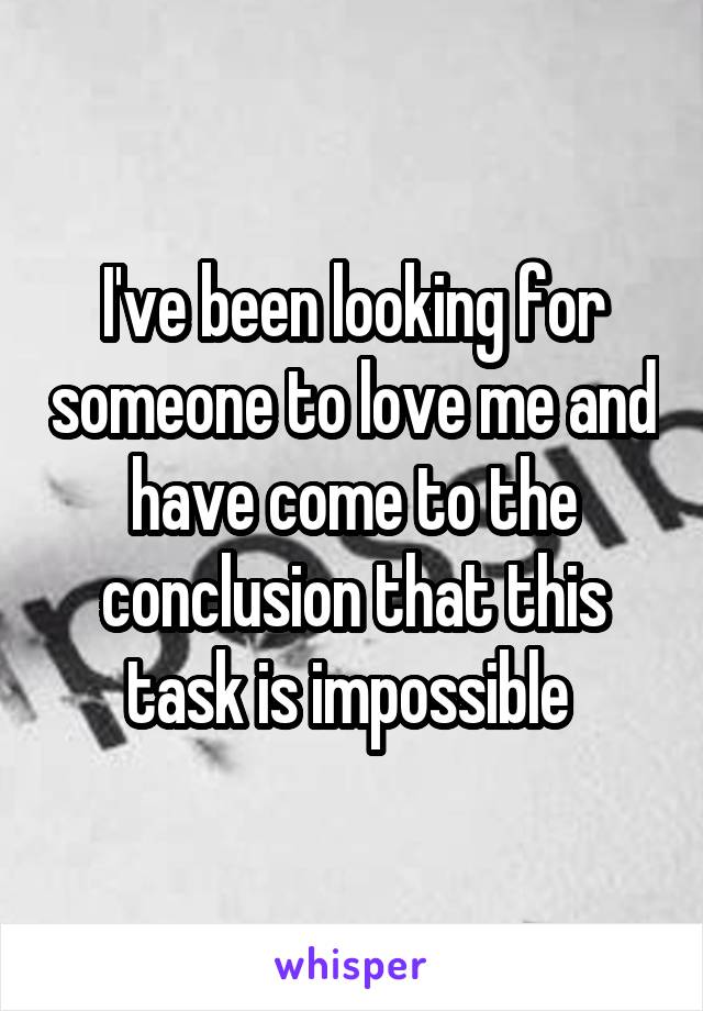 I've been looking for someone to love me and have come to the conclusion that this task is impossible 