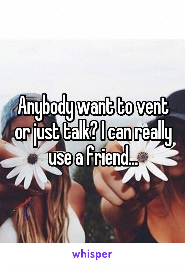 Anybody want to vent or just talk? I can really use a friend...