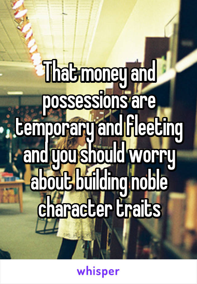 That money and possessions are temporary and fleeting and you should worry about building noble character traits