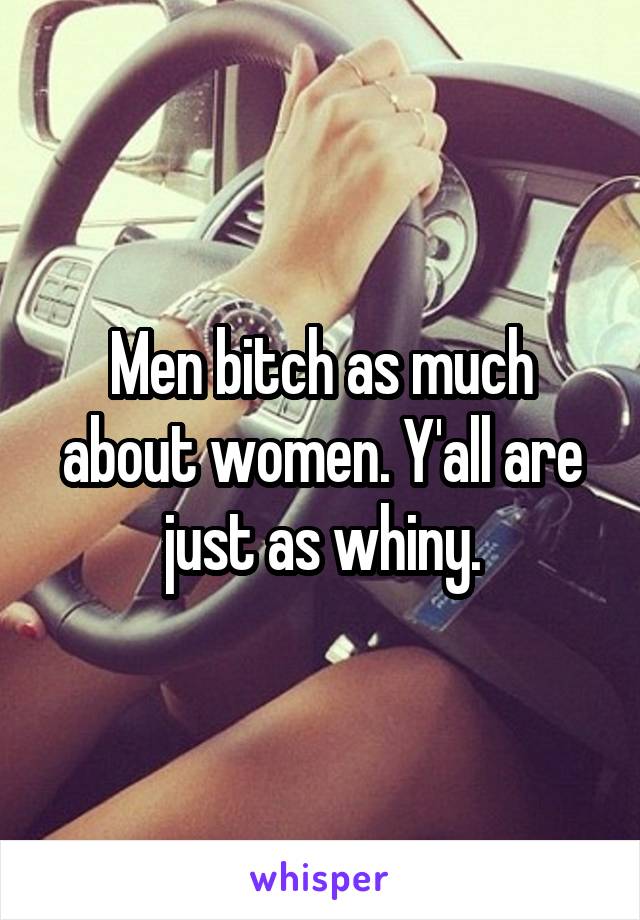 Men bitch as much about women. Y'all are just as whiny.