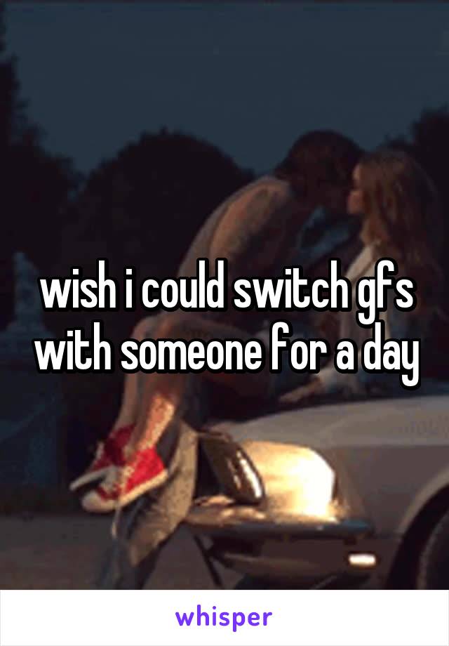 wish i could switch gfs with someone for a day