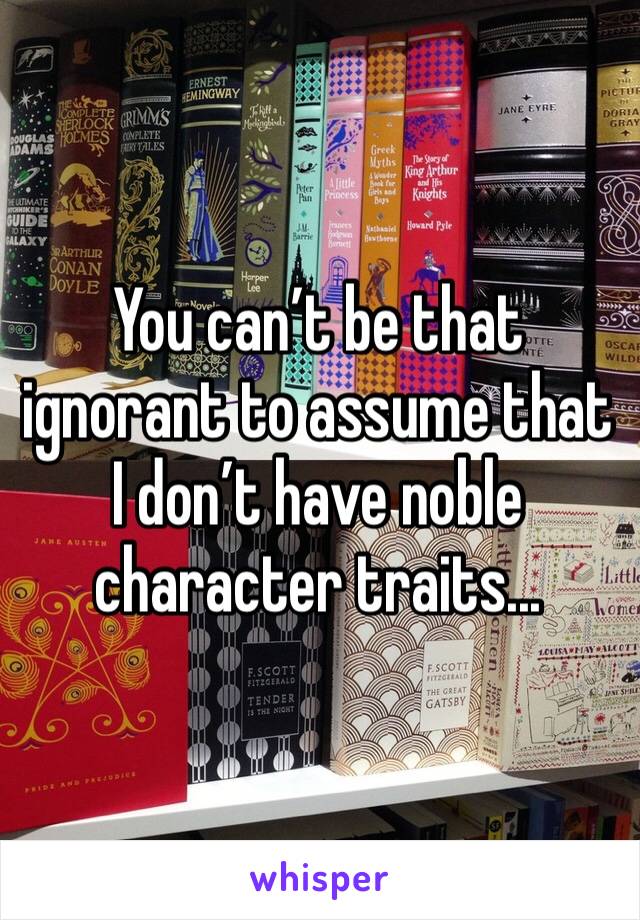 You can’t be that ignorant to assume that I don’t have noble character traits...