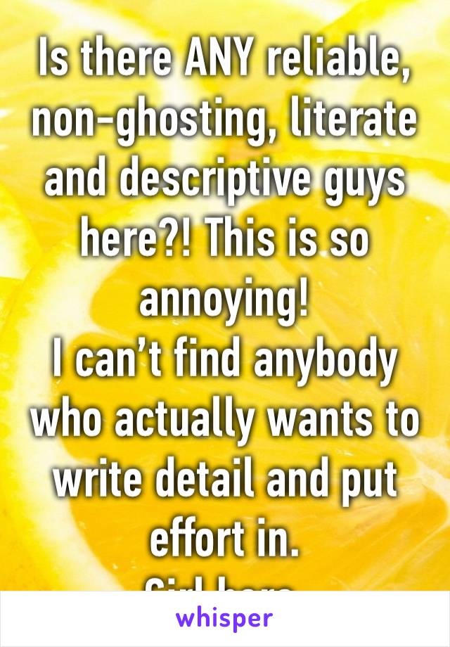 Is there ANY reliable, non-ghosting, literate and descriptive guys here?! This is so annoying!
I can’t find anybody who actually wants to write detail and put effort in.
Girl here. 