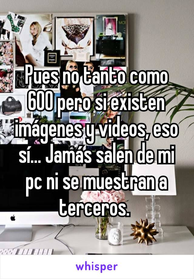 Pues no tanto como 600 pero si existen imágenes y videos, eso sí... Jamás salen de mi pc ni se muestran a terceros. 