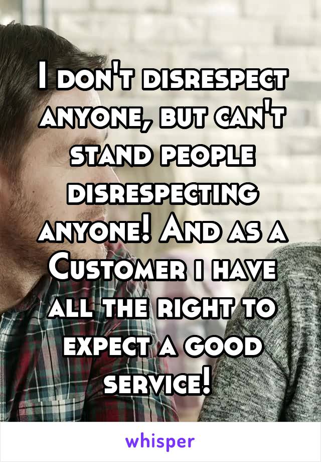 I don't disrespect anyone, but can't stand people disrespecting anyone! And as a Customer i have all the right to expect a good service! 