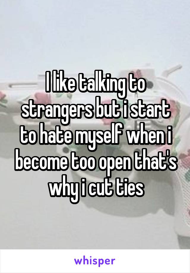 I like talking to strangers but i start to hate myself when i become too open that's why i cut ties