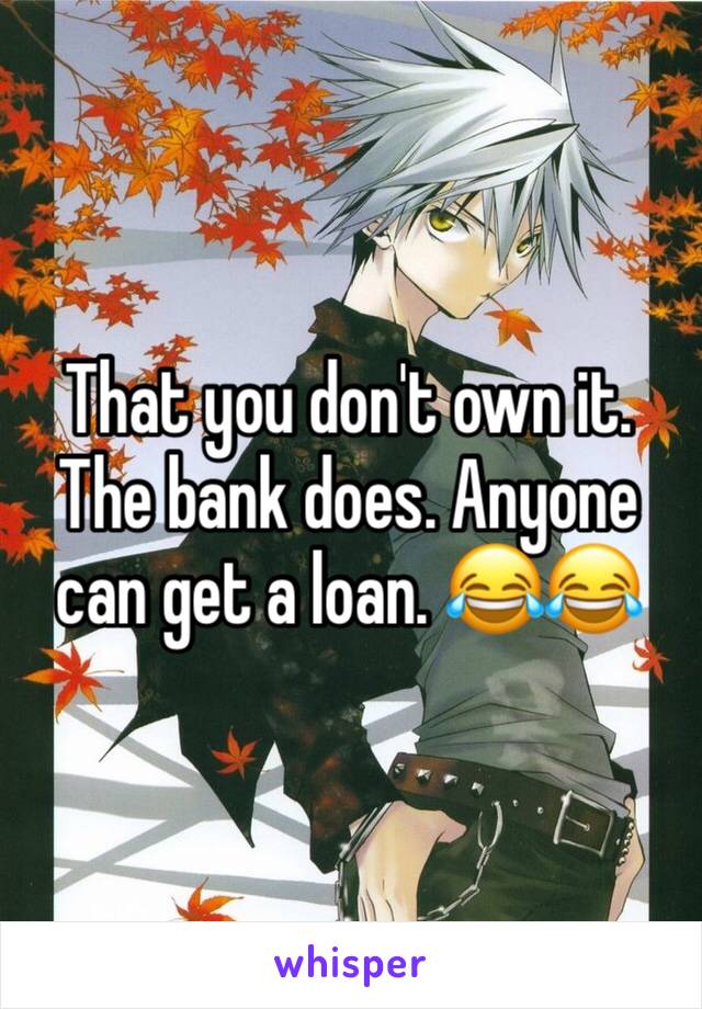 That you don't own it. The bank does. Anyone can get a loan. 😂😂