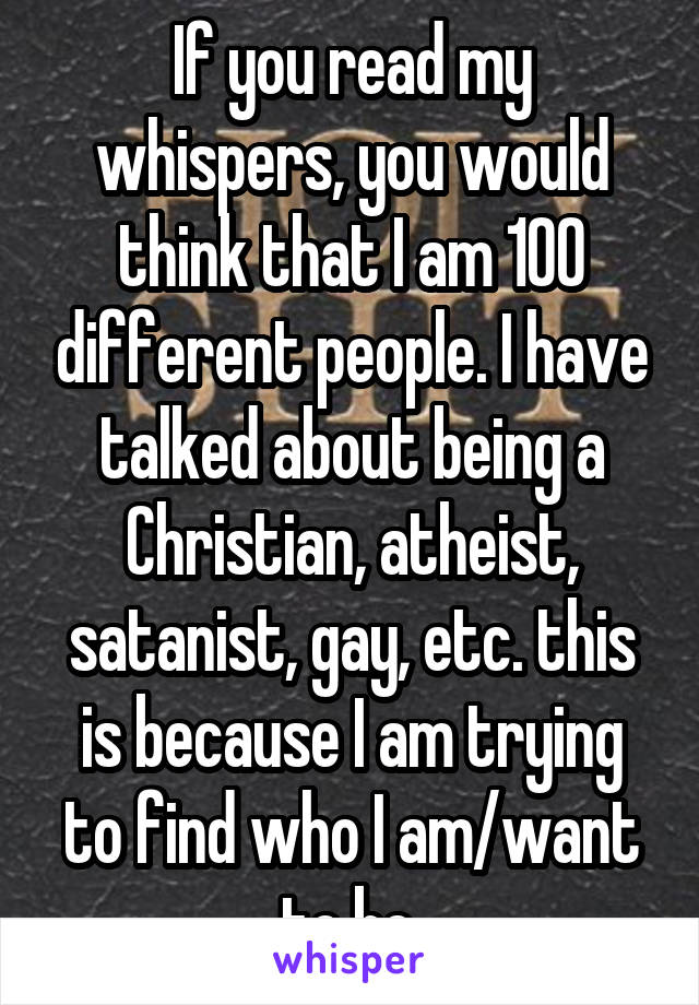 If you read my whispers, you would think that I am 100 different people. I have talked about being a Christian, atheist, satanist, gay, etc. this is because I am trying to find who I am/want to be.