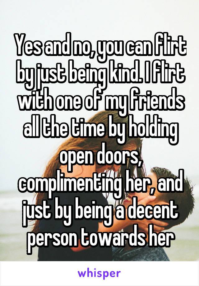 Yes and no, you can flirt by just being kind. I flirt with one of my friends all the time by holding open doors, complimenting her, and just by being a decent person towards her