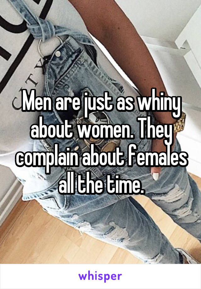 Men are just as whiny about women. They complain about females all the time.