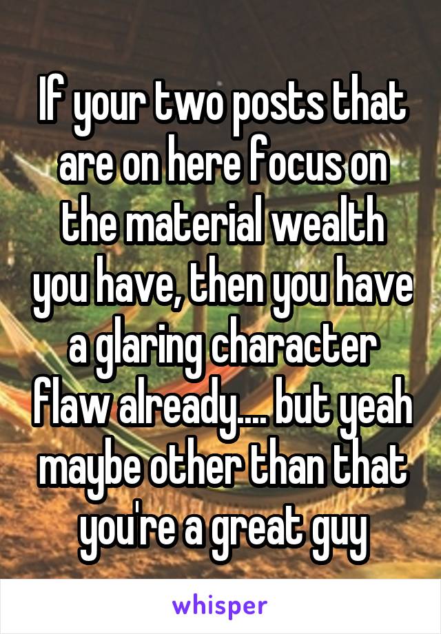 If your two posts that are on here focus on the material wealth you have, then you have a glaring character flaw already.... but yeah maybe other than that you're a great guy