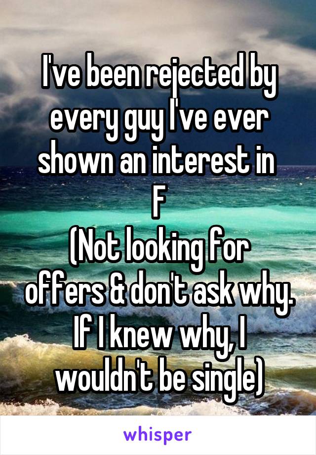 I've been rejected by every guy I've ever shown an interest in 
F
(Not looking for offers & don't ask why. If I knew why, I wouldn't be single)