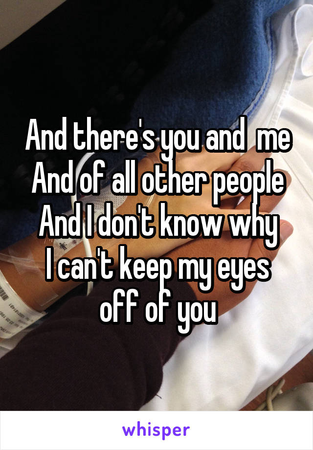 And there's you and  me
And of all other people
And I don't know why
I can't keep my eyes off of you