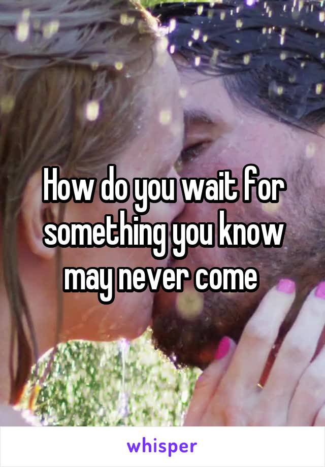 How do you wait for something you know may never come 