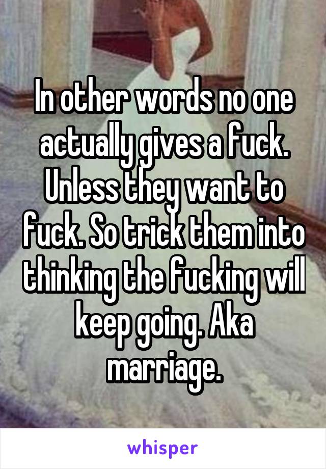 In other words no one actually gives a fuck. Unless they want to fuck. So trick them into thinking the fucking will keep going. Aka marriage.