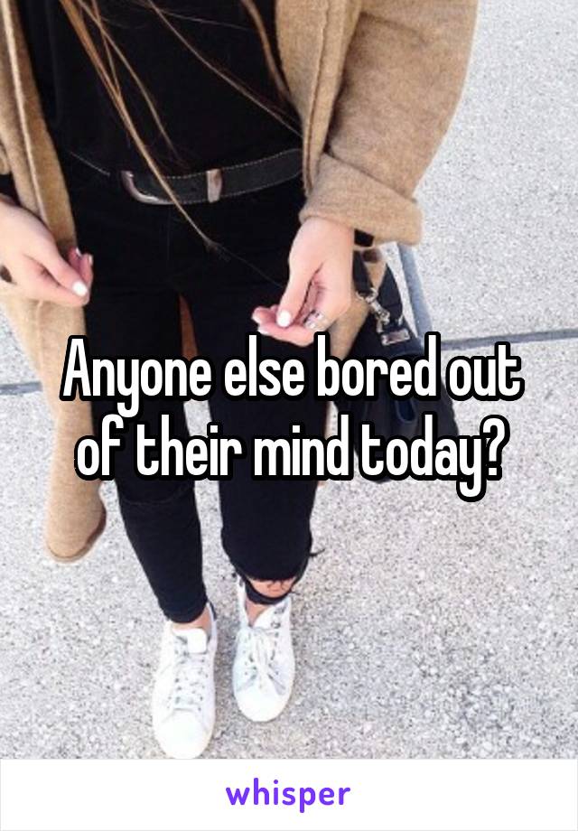 Anyone else bored out of their mind today?