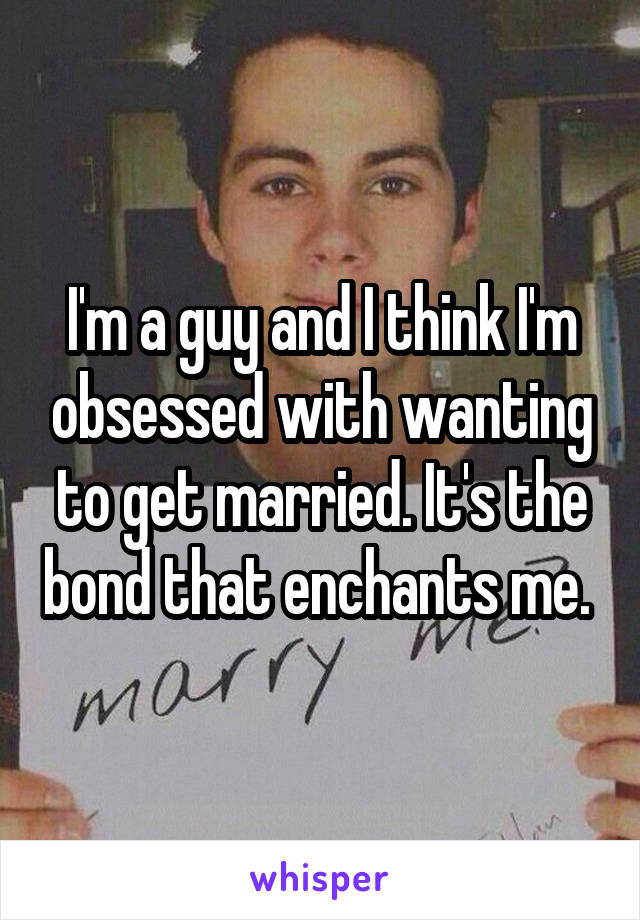 I'm a guy and I think I'm obsessed with wanting to get married. It's the bond that enchants me. 