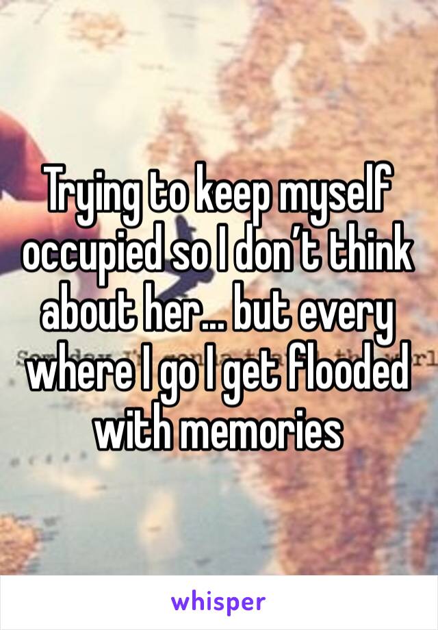 Trying to keep myself occupied so I don’t think about her... but every where I go I get flooded with memories 