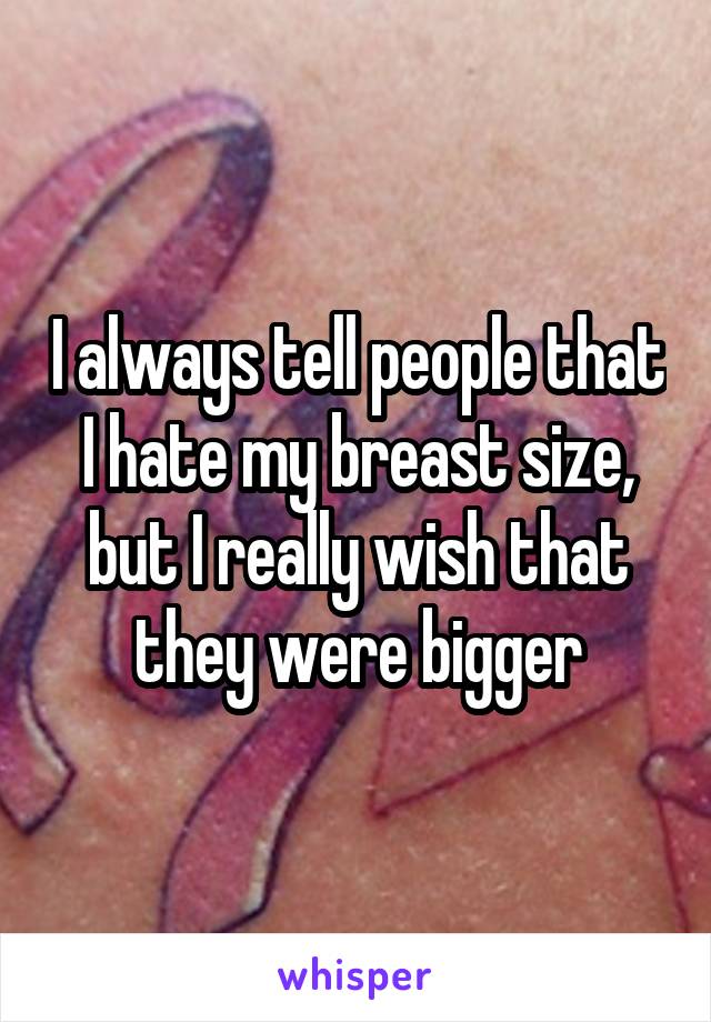 I always tell people that I hate my breast size, but I really wish that they were bigger