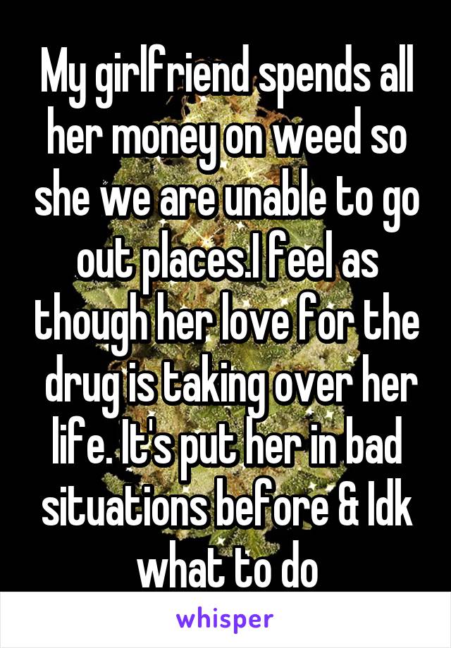 My girlfriend spends all her money on weed so she we are unable to go out places.I feel as though her love for the  drug is taking over her life. It's put her in bad situations before & Idk what to do