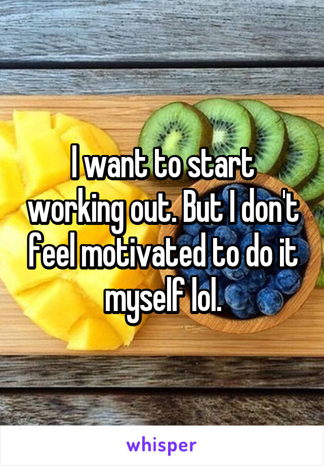 I want to start working out. But I don't feel motivated to do it myself lol.