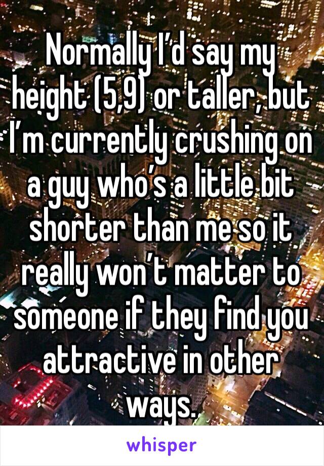 Normally I’d say my height (5,9) or taller, but I’m currently crushing on a guy who’s a little bit shorter than me so it really won’t matter to someone if they find you attractive in other ways.