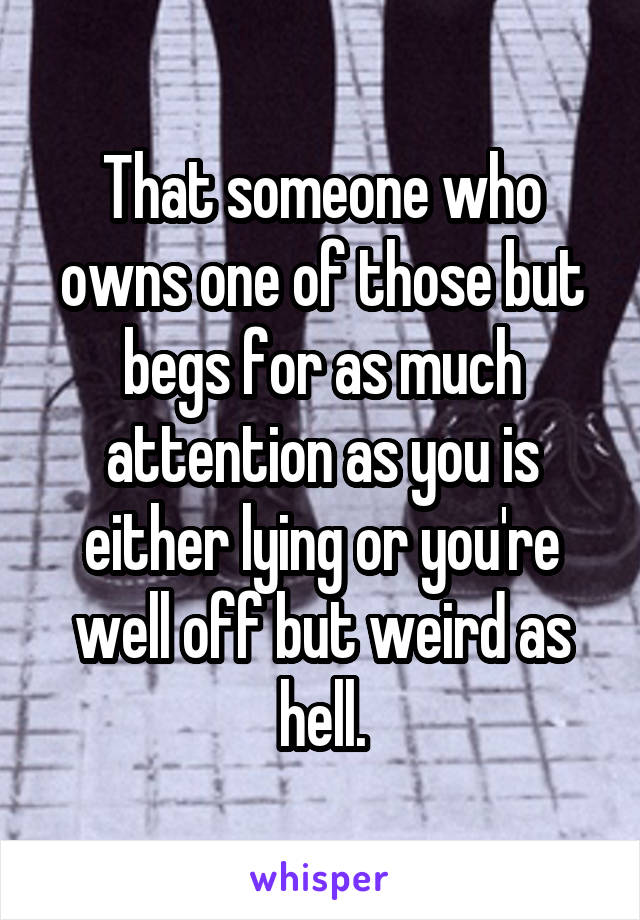 That someone who owns one of those but begs for as much attention as you is either lying or you're well off but weird as hell.