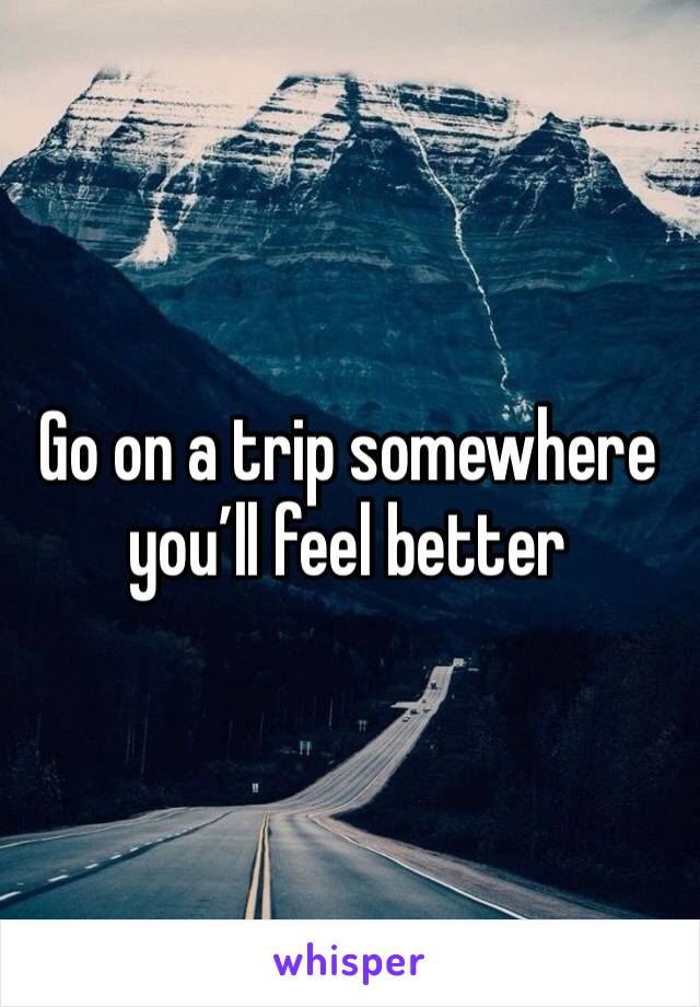 Go on a trip somewhere you’ll feel better