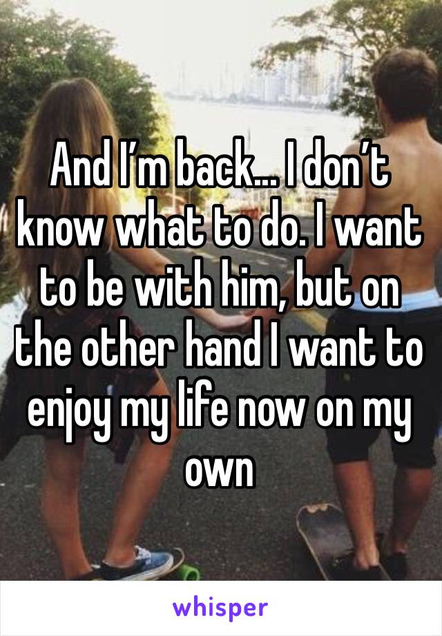 And I’m back... I don’t know what to do. I want to be with him, but on the other hand I want to enjoy my life now on my own