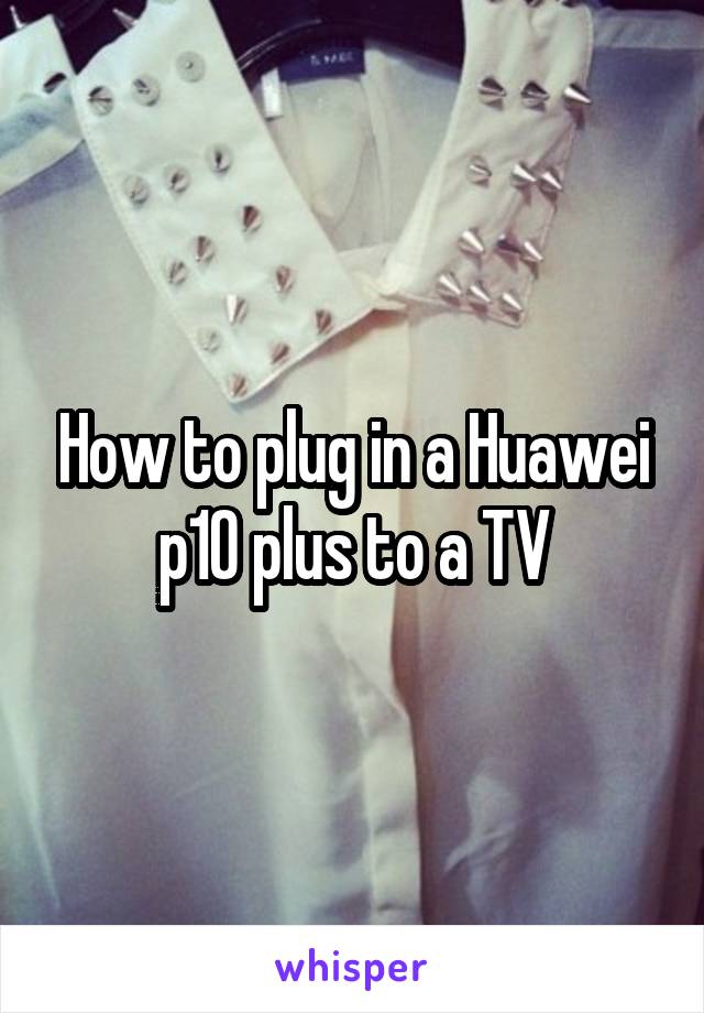 How to plug in a Huawei p10 plus to a TV