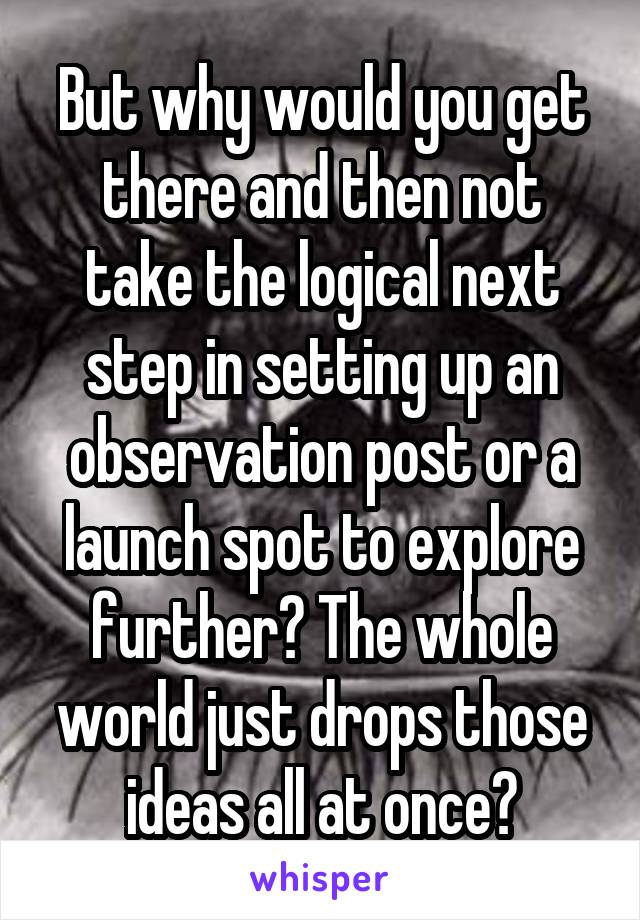 But why would you get there and then not take the logical next step in setting up an observation post or a launch spot to explore further? The whole world just drops those ideas all at once?