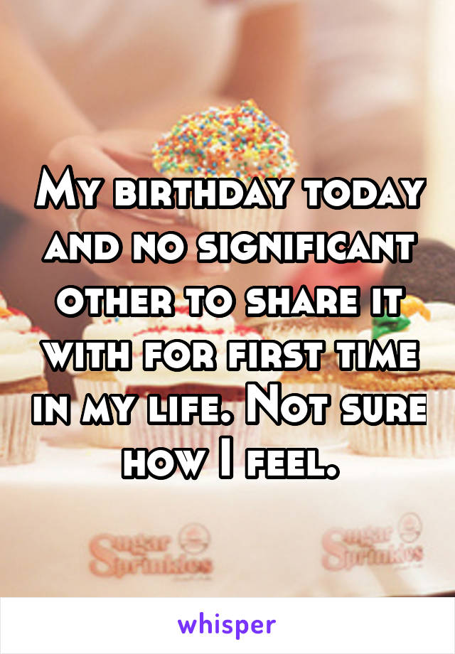 My birthday today and no significant other to share it with for first time in my life. Not sure how I feel.