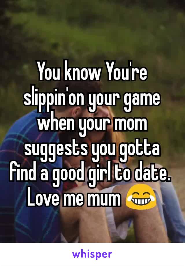 You know You're slippin'on your game  when your mom suggests you gotta find a good girl to date. 
Love me mum 😂