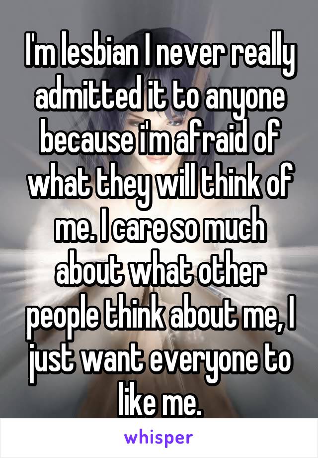 I'm lesbian I never really admitted it to anyone because i'm afraid of what they will think of me. I care so much about what other people think about me, I just want everyone to like me.