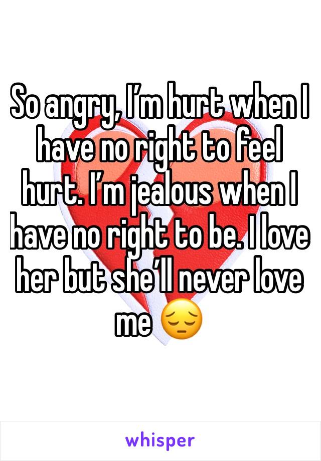 So angry, I’m hurt when I have no right to feel hurt. I’m jealous when I have no right to be. I love her but she’ll never love me 😔