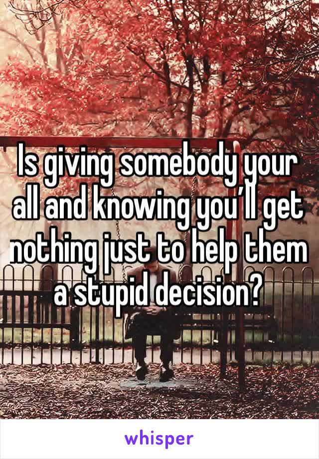 Is giving somebody your all and knowing you’ll get nothing just to help them a stupid decision?