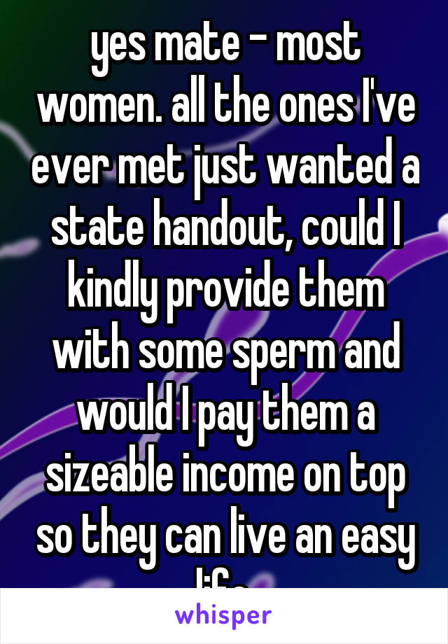 yes mate - most women. all the ones I've ever met just wanted a state handout, could I kindly provide them with some sperm and would I pay them a sizeable income on top so they can live an easy life.