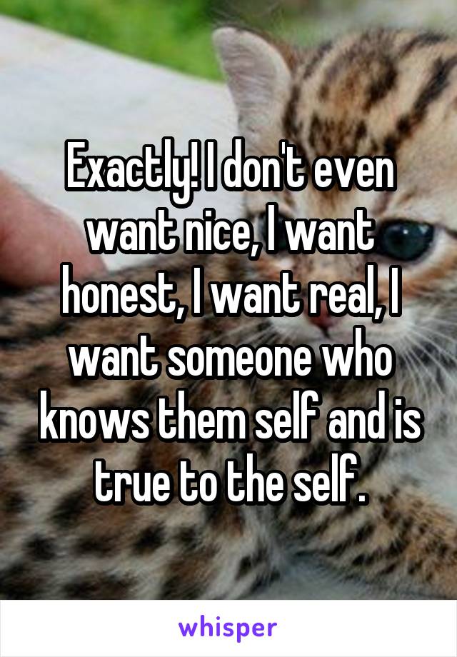 Exactly! I don't even want nice, I want honest, I want real, I want someone who knows them self and is true to the self.