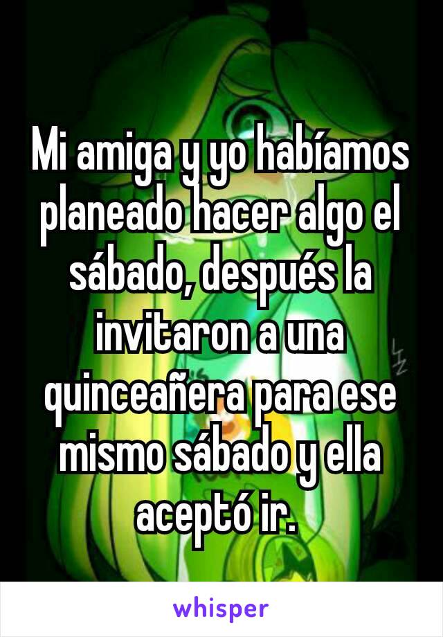 Mi amiga y yo habíamos planeado hacer algo el sábado, después la invitaron a una quinceañera para ese mismo sábado y ella aceptó ir. 