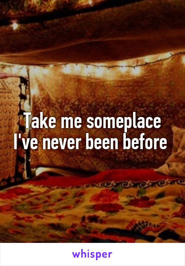 Take me someplace I've never been before 