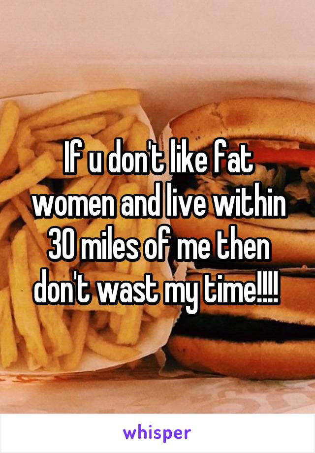 If u don't like fat women and live within 30 miles of me then don't wast my time!!!! 