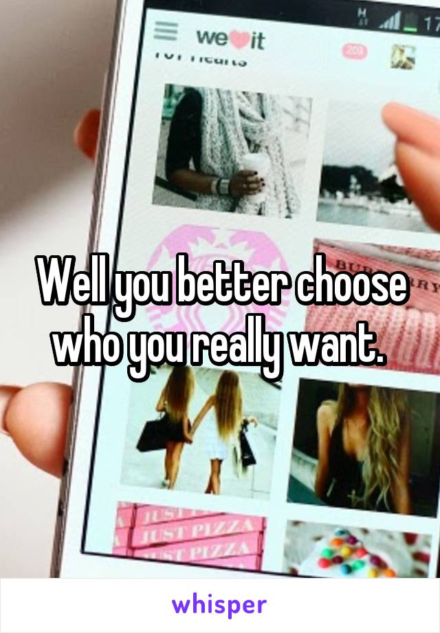 Well you better choose who you really want. 