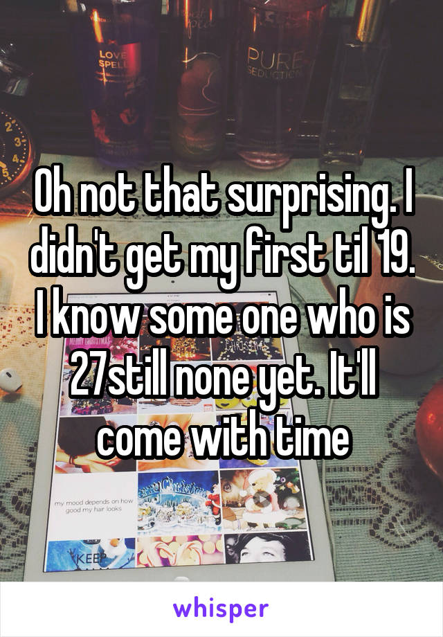 Oh not that surprising. I didn't get my first til 19. I know some one who is 27still none yet. It'll come with time