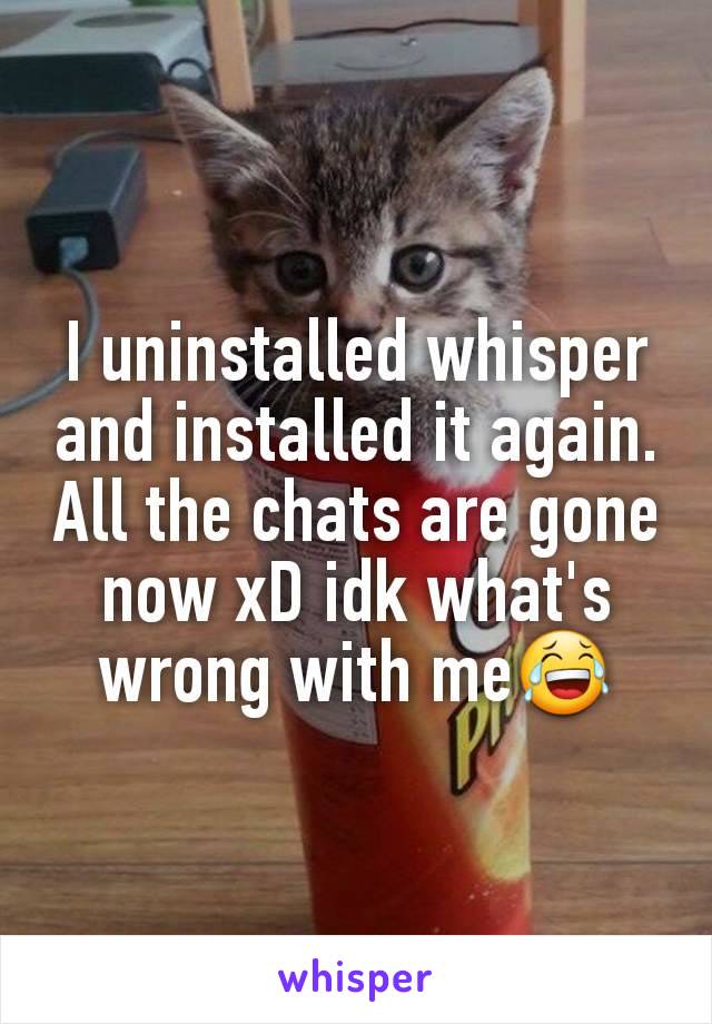 I uninstalled whisper and installed it again.
All the chats are gone now xD idk what's wrong with me😂